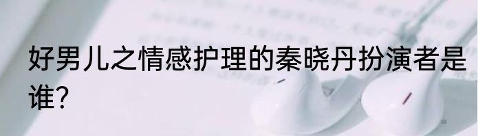 好男儿之情感护理的秦晓丹扮演者是谁？