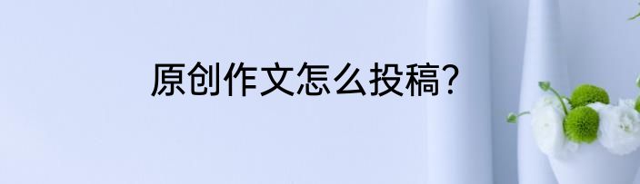 原创作文怎么投稿？