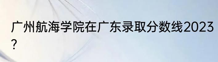 广州航海学院在广东录取分数线2023？