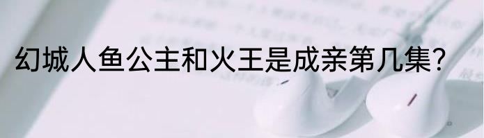 幻城人鱼公主和火王是成亲第几集？