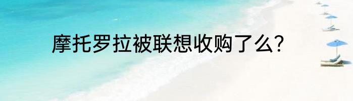 摩托罗拉被联想收购了么？