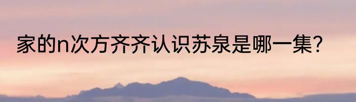 家的n次方齐齐认识苏泉是哪一集？