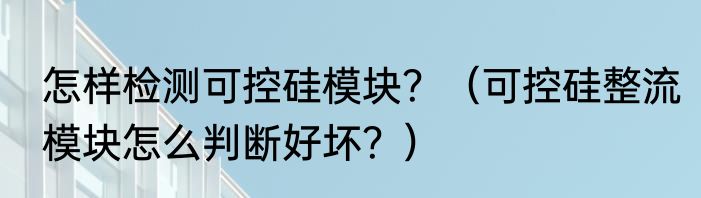 怎样检测可控硅模块？（可控硅整流模块怎么判断好坏？）