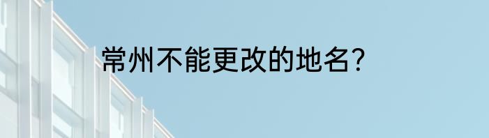 常州不能更改的地名？