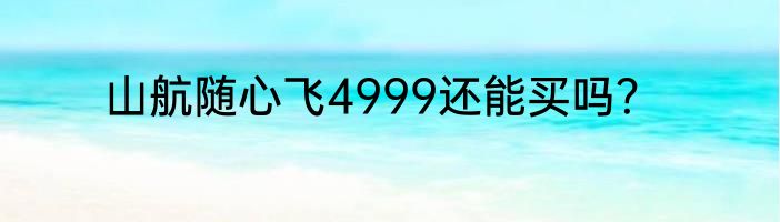山航随心飞4999还能买吗？