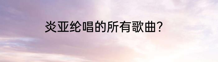 炎亚纶唱的所有歌曲？