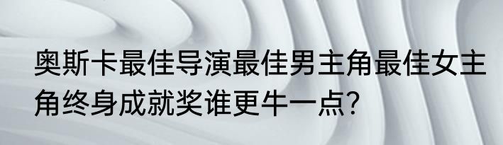 奥斯卡最佳导演最佳男主角最佳女主角终身成就奖谁更牛一点？