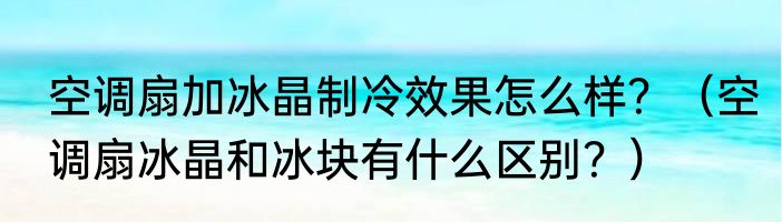 空调扇加冰晶制冷效果怎么样？（空调扇冰晶和冰块有什么区别？）