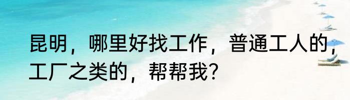 昆明，哪里好找工作，普通工人的，工厂之类的，帮帮我？