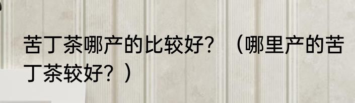 苦丁茶哪产的比较好？（哪里产的苦丁茶较好？）
