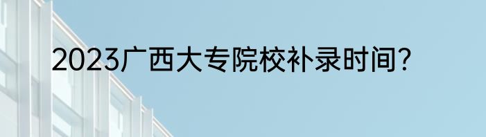 2023广西大专院校补录时间？