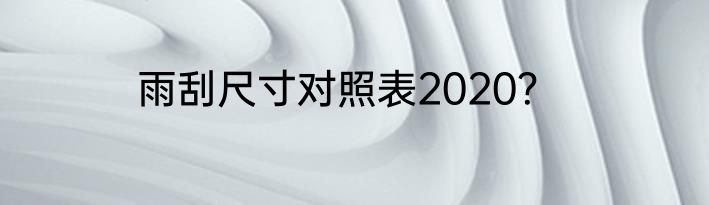 雨刮尺寸对照表2020？