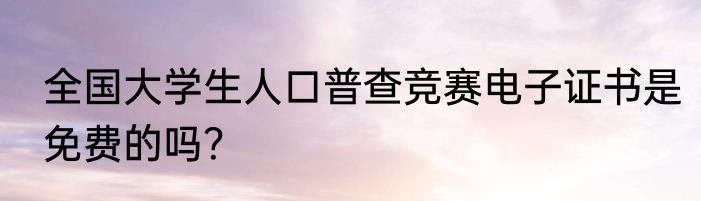全国大学生人口普查竞赛电子证书是免费的吗？