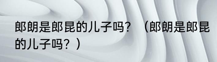 郎朗是郎昆的儿子吗？（郎朗是郎昆的儿子吗？）