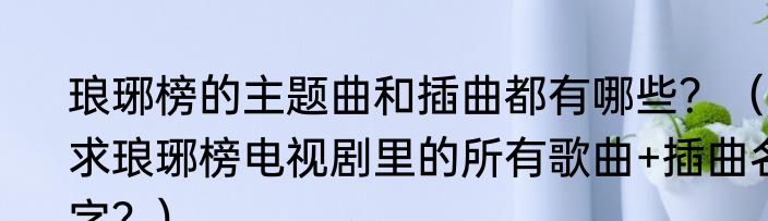 琅琊榜的主题曲和插曲都有哪些？（求琅琊榜电视剧里的所有歌曲+插曲名字？）