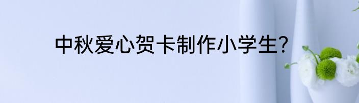中秋爱心贺卡制作小学生？