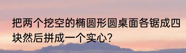 把两个挖空的椭圆形圆桌面各锯成四块然后拼成一个实心？