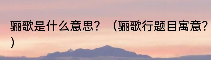 骊歌是什么意思？（骊歌行题目寓意？）