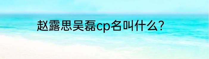 赵露思吴磊cp名叫什么？