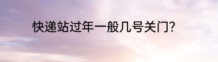 快递站过年一般几号关门？