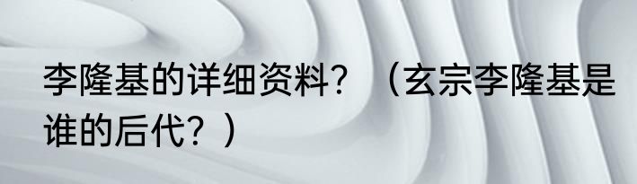 李隆基的详细资料?(玄宗李隆基是谁的后代?)