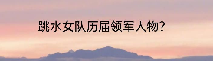 跳水女队历届领军人物？