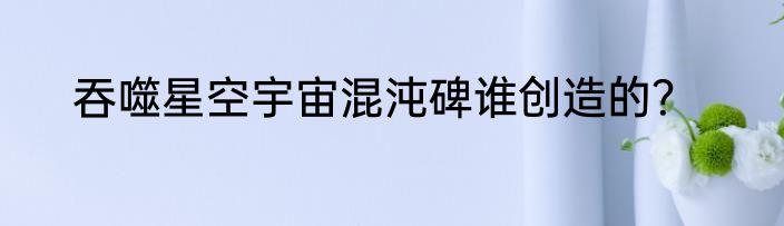 吞噬星空宇宙混沌碑谁创造的？