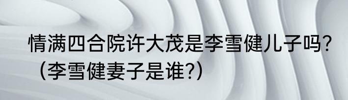 情满四合院许大茂是李雪健儿子吗？（李雪健妻子是谁?）