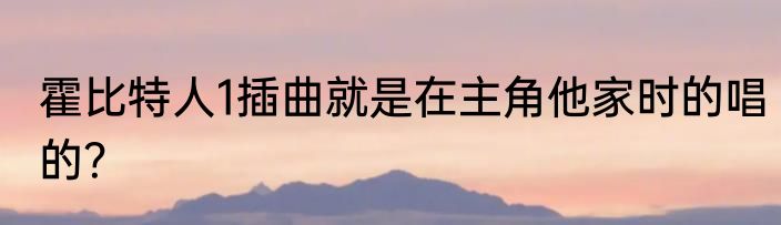 霍比特人1插曲就是在主角他家时的唱的？