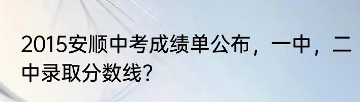 2015安顺中考成绩单公布，一中，二中录取分数线？