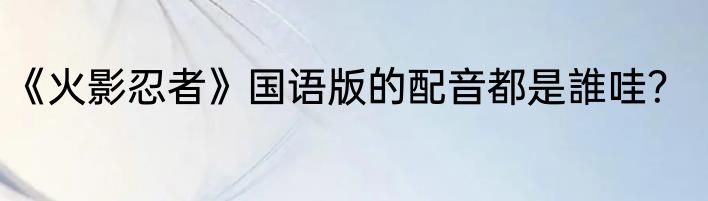 《火影忍者》国语版的配音都是誰哇？