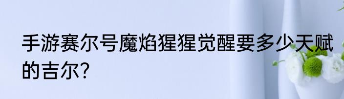 手游赛尔号魔焰猩猩觉醒要多少天赋的吉尔？