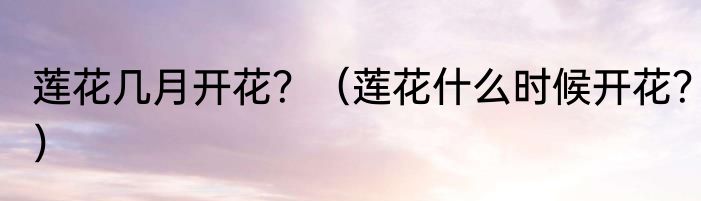 莲花几月开花？（莲花什么时候开花？）