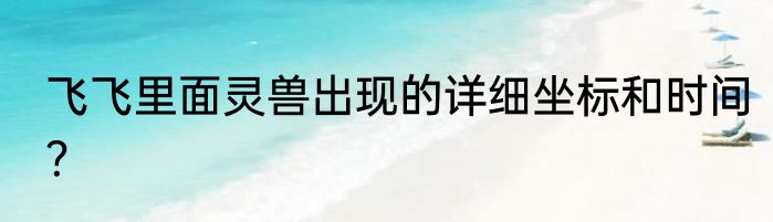 飞飞里面灵兽出现的详细坐标和时间？