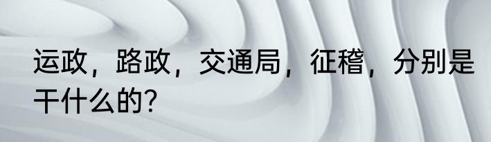 运政，路政，交通局，征稽，分别是干什么的？