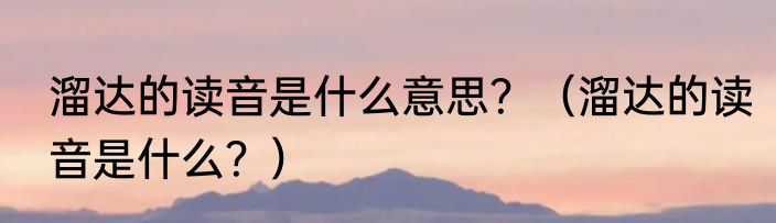 溜达的读音是什么意思？（溜达的读音是什么？）