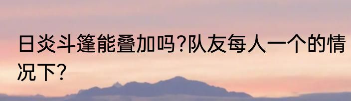 日炎斗篷能叠加吗?队友每人一个的情况下？