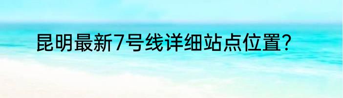 昆明最新7号线详细站点位置？