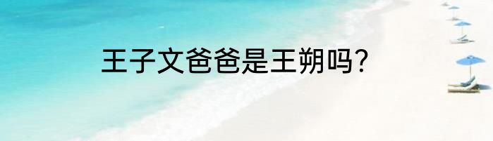 王子文爸爸是王朔吗？