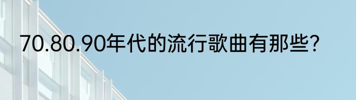 70.80.90年代的流行歌曲有那些？