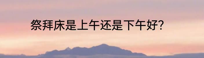 祭拜床是上午还是下午好？