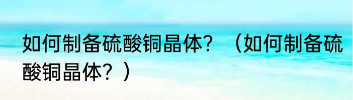 如何制备硫酸铜晶体？（如何制备硫酸铜晶体？）