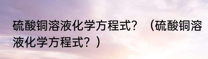 硫酸铜溶液化学方程式？（硫酸铜溶液化学方程式？）