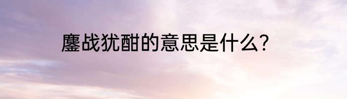鏖战犹酣的意思是什么？