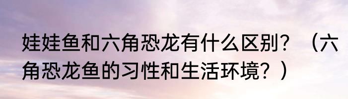 娃娃鱼和六角恐龙有什么区别？（六角恐龙鱼的习性和生活环境？）