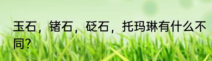 玉石，锗石，砭石，托玛琳有什么不同？