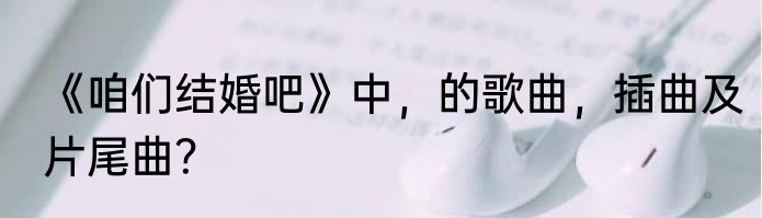 《咱们结婚吧》中，的歌曲，插曲及片尾曲？