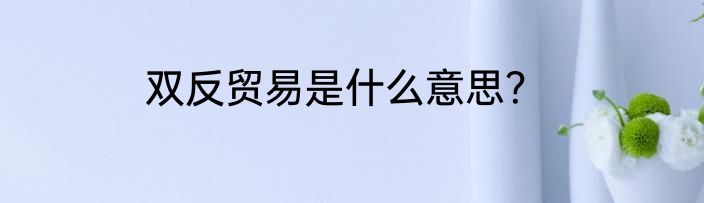 双反贸易是什么意思？