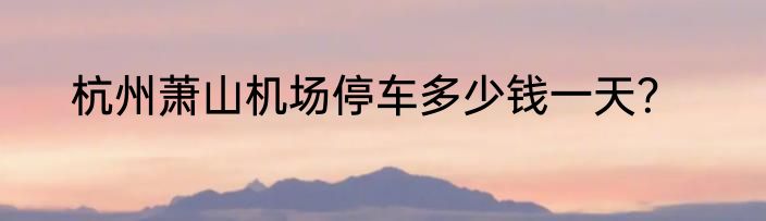 杭州萧山机场停车多少钱一天？
