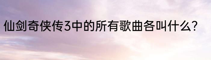 仙剑奇侠传3中的所有歌曲各叫什么？